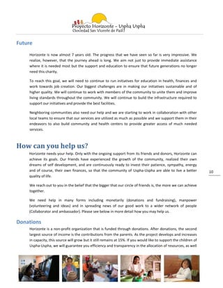 Future
    Horizonte is now almost 7 years old. The progress that we have seen so far is very impressive. We
    realize, however, that the journey ahead is long. We aim not just to provide immediate assistance
    where it is needed most but the support and education to ensure that future generations no longer
    need this charity.

    To reach this goal, we will need to continue to run initiatives for education in health, finances and
    work towards job creation. Our biggest challenges are in making our initiatives sustainable and of
    higher quality. We will continue to work with members of the community to unite them and improve
    living standards throughout the community. We will continue to build the infrastructure required to
    support our initiatives and provide the best facilities.

    Neighboring communities also need our help and we are starting to work in collaboration with other
    local teams to ensure that our services are utilized as much as possible and we support them in their
    endeavors to also build community and health centers to provide greater access of much needed
    services.



How can you help us?
    Horizonte needs your help. Only with the ongoing support from its friends and donors, Horizonte can
    achieve its goals. Our friends have experienced the growth of the community, realized their own
    dreams of self development, and are continuously ready to invest their patience, sympathy, energy
    and of course, their own finances, so that the community of Uspha-Uspha are able to live a better              10
    quality of life.

    We reach out to you in the belief that the bigger that our circle of friends is, the more we can achieve
    together.

    We need help in many forms including monetarily (donations and fundraising), manpower
    (volunteering and ideas) and in spreading news of our good work to a wider network of people
    (Collaborator and ambassador). Please see below in more detail how you may help us.

Donations
    Horizonte is a non-profit organization that is funded through donations. After donations, the second
    largest source of income is the contributions from the parents. As the project develops and increases
    in capacity, this source will grow but it still remains at 15%. If you would like to support the children of
    Uspha-Uspha, we will guarantee you efficiency and transparency in the allocation of resources, as well
 
