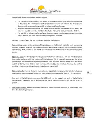 as a personal level of involvement with the project:

        -   Our current organizational structure allows us to draw on almost 100% of the donations made
            to the project. No administrative costs or other expenditures will diminish the effect of your
            donations. All persons assisting outside of Bolivia work free of charge.
        -   Horizonte believes in the value and importance of personal involvement in our work. We
            allow you to get to know the members of staff, the managerial team, and also the children.
        -   You are able to follow the effects of your donations via our regular news coverage, especially
            via our website. We value absolute transparency to our financiers.

    We have a range of ways that you can donate, including the following:

-   Sponsorship program for the children of Uspha-Uspha: we had initially started a small sponsorship
    program; however, now that the school has opened we are able to extend our sponsorship program
    considerably. With just USD 15 per month you can enable one child’s access to the school or day care
    centre.

-   Sponsor a class: for USD 350 per month you can “adopt” an entire class. We are able to organize
    information exchange with the children of Uspha-Uspha. This is especially appropriate for school
    partnerships. The children of Uspha-Uspha expand their horizons, learning more about the world
    outside of Bolivia, while children from your school learn about life in Bolivia. You may also wish to
    combine a class sponsorship with project days for your own school.

-   Sponsor a teacher: here at Horizonte much attention is paid to the employment of talented educators,
                                                                                                             11
    to ensure the highest quality of education. Help us by sponsoring a teacher for USD 130 - per month.

-   One week in Uspha-Uspha in your name: For USD 3,500 you can support one week in Uspha-Uspha.
    We can select a week for you in which there is a special event organized so you are able to act as
    patron.

-   One-time donations: we have many ideas for specific uses of one-time donations or alternatively, one-
    time donations for general use.
 