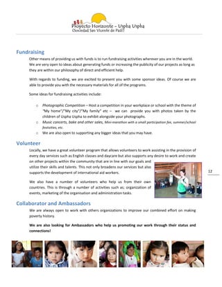 Fundraising
     Other means of providing us with funds is to run fundraising activities wherever you are in the world.
     We are very open to ideas about generating funds or increasing the publicity of our projects as long as
     they are within our philosophy of direct and efficient help.

     With regards to funding, we are excited to present you with some sponsor ideas. Of course we are
     able to provide you with the necessary materials for all of the programs.

     Some ideas for fundraising activities include:

         o   Photographic Competition – Host a competition in your workplace or school with the theme of
             “My home“/“My city“/“My family“ etc – we can provide you with photos taken by the
             children of Uspha Uspha to exhibit alongside your photographs.
         o   Music concerts, bake and other sales, Mini-marathon with a small participation fee, summer/school
             festivities, etc.
         o   We are also open to supporting any bigger ideas that you may have.

Volunteer
     Locally, we have a great volunteer program that allows volunteers to work assisting in the provision of
     every day services such as English classes and daycare but also supports any desire to work and create
     on other projects within the community that are in line with our goals and
     utilize their skills and talents. This not only broadens our services but also
     supports the development of international aid workers.                                                      12

     We also have a number of volunteers who help us from their own
     countries. This is through a number of activities such as; organization of
     events, marketing of the organisation and administration tasks.

Collaborator and Ambassadors
     We are always open to work with others organizations to improve our combined effort on making
     poverty history.

     We are also looking for Ambassadors who help us promoting our work through their status and
     connections!
 