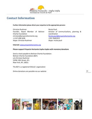 Contact Information

    Further information please direct your enquiries to the appropriate persons:

    Christian Ruehmer                                  Nicola Pauli
    Founder, Board Member of Bolivian                  Director of communications, planning &
    Charity Foundation                                 coordination
    christian@proyectohorizonte.org                    Nicola.pauli@proyectohorizonte.org
    +1 917 498 5028                                    +591 76401412
    Skype: Christian Ruehmer                           Skype: nicola.pauli

    Internet: www.proyectohorizonte.org

    Please support Proyecto Horizonte Uspha-Uspha with monetary donations

    Send a check payable to Bolivian Charity Foundation:
    Bolivian Charity Foundation (BCF)
    c/o Christian Ruehmer
    520W 19th Street, #7c
    New York, NY, 10011

    The BCF is a registered 501(c)3 organization

    Online donations are possible via our website                                               13
 