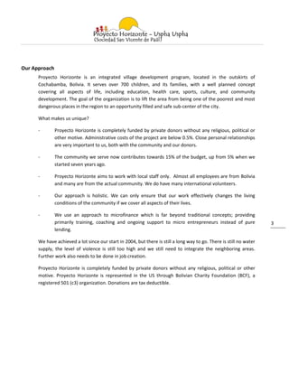 Our Approach
      Proyecto Horizonte is an integrated village development program, located in the outskirts of
      Cochabamba, Bolivia. It serves over 700 children, and its families, with a well planned concept
      covering all aspects of life, including education, health care, sports, culture, and community
      development. The goal of the organization is to lift the area from being one of the poorest and most
      dangerous places in the region to an opportunity filled and safe sub-center of the city.

      What makes us unique?

      -        Proyecto Horizonte is completely funded by private donors without any religious, political or
               other motive. Administrative costs of the project are below 0.5%. Close personal relationships
               are very important to us, both with the community and our donors.

      -        The community we serve now contributes towards 15% of the budget, up from 5% when we
               started seven years ago.

      -        Proyecto Horizonte aims to work with local staff only. Almost all employees are from Bolivia
               and many are from the actual community. We do have many international volunteers.

      -        Our approach is holistic. We can only ensure that our work effectively changes the living
               conditions of the community if we cover all aspects of their lives.

      -        We use an approach to microfinance which is far beyond traditional concepts; providing
               primarily training, coaching and ongoing support to micro entrepreneurs instead of pure               3
               lending.

      We have achieved a lot since our start in 2004, but there is still a long way to go. There is still no water
      supply, the level of violence is still too high and we still need to integrate the neighboring areas.
      Further work also needs to be done in job creation.

      Proyecto Horizonte is completely funded by private donors without any religious, political or other
      motive. Proyecto Horizonte is represented in the US through Bolivian Charity Foundation (BCF), a
      registered 501 (c3) organization. Donations are tax deductible.
 