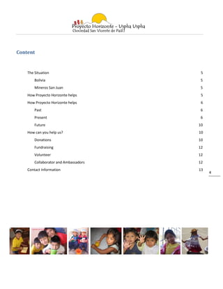 Content


    The Situation                       5
        Bolivia                         5
        Mineros San Juan                5
    How Proyecto Horizonte helps        5
    How Proyecto Horizonte helps        6
        Past                            6
        Present                         6
        Future                         10
    How can you help us?               10
        Donations                      10
        Fundraising                    12
        Volunteer                      12
        Collaborator and Ambassadors   12
    Contact Information                13
                                            4
 