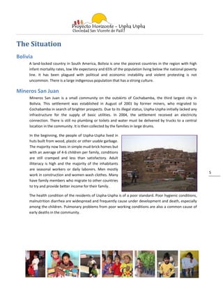 The Situation
Bolivia
     A land-locked country in South America, Bolivia is one the poorest countries in the region with high
     infant mortality rates, low life expectancy and 65% of the population living below the national poverty
     line. It has been plagued with political and economic instability and violent protesting is not
     uncommon. There is a large indigenous population that has a strong culture.

Mineros San Juan
     Mineros San Juan is a small community on the outskirts of Cochabamba, the third largest city in
     Bolivia. This settlement was established in August of 2001 by former miners, who migrated to
     Cochabamba in search of brighter prospects. Due to its illegal status, Uspha-Uspha initially lacked any
     infrastructure for the supply of basic utilities. In 2004, the settlement received an electricity
     connection. There is still no plumbing or toilets and water must be delivered by trucks to a central
     location in the community. It is then collected by the families in large drums.

     In the beginning, the people of Uspha-Uspha lived in
     huts built from wood, plastic or other usable garbage.
     The majority now lives in simple mud-brick homes but
     with an average of 4-6 children per family, conditions
     are still cramped and less than satisfactory. Adult
     illiteracy is high and the majority of the inhabitants
     are seasonal workers or daily laborers. Men mostly
                                                                                                               5
     work in construction and women wash clothes. Many
     have family members who migrate to other countries
     to try and provide better income for their family.

     The health condition of the residents of Uspha-Uspha is of a poor standard. Poor hygienic conditions,
     malnutrition diarrhea are widespread and frequently cause under development and death, especially
     among the children. Pulmonary problems from poor working conditions are also a common cause of
     early deaths in the community.
 