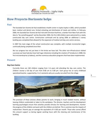 How Proyecto Horizonte helps
Past
       The Sociedad San Vicente de Paúl established a health center in Uspha-Uspha in 2001, which provided
       basic medical and dental care, limited schooling and distribution of meals and clothes. In February
       2004, the Sociedad San Vicente de Paúl met with Christian Ruehmer, a banker from New York with the
       idea to “do something good” and by December 2004, the first 100 children were welcomed to a newly
       constructed day care centre. Construction continued and by spring 2006 an additional 2 storey
       building was completed that allowed for the expansion of medical and day care centre services.

       In 2007 the main stage of the school construction was complete, with multiple incremental stages
       continually being completed since then.

       But our progress has not just been in the bricks we have laid. The other non-infrastructure related
       successes we have had also have had huge milestones including the creation of Tantakuna in 2008, the
       first microenterprise (a bakery), and the numerous education programs that have been implemented.

Present
Day-Care Centre
       Currently there are 160 children ranging from 1-6 years old attending the day care centre. The
       children receive a full day of care from 8:00 am to 5:00 pm. Each group has an early childhood
       specialized teacher, supported by 1 to 2 assistants who are usually recruited from the village.
                                                                                                               6




       The provision of these services allows parents to work, bringing in much needed income, without
       leaving children unattended or taken to the workplace. The director, teachers and the development
       learning psychologist ensure that activities provide stimulus for learning and development, monitor
       the progress of the children and work with the children are behind. This is common due the impacts of
       malnutrition. Parents pay on average the equivalent of 4 USD per month. Those who cannot afford
       this amount support us during regular working hours with the cleaning and maintenance of the
       building.
 