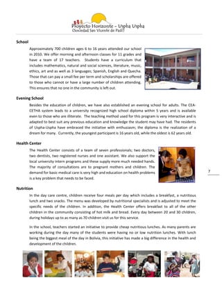 School
         Approximately 700 children ages 6 to 16 years attended our school
         in 2010. We offer morning and afternoon classes for 11 grades and
         have a team of 17 teachers. Students have a curriculum that
         includes mathematics, natural and social sciences, literature, music,
         ethics, art and as well as 3 languages; Spanish, English and Quecha.
         Those that can pay a small fee per term and scholarships are offered
         to those who cannot or have a large number of children attending.
         This ensures that no one in the community is left out.

Evening School
         Besides the education of children, we have also established an evening school for adults. The CEA-
         CETHA system leads to a university recognized high school diploma within 5 years and is available
         even to those who are illiterate. The teaching method used for this program is very interactive and is
         adapted to best suit any previous education and knowledge the student may have had. The residents
         of Uspha-Uspha have embraced the initiative with enthusiasm; the diploma is the realization of a
         dream for many. Currently, the youngest participant is 16 years old, while the oldest is 62 years old.

Health Center
         The Health Center consists of a team of seven professionals; two doctors,
         two dentists, two registered nurses and one assistant. We also support the
         local university intern programs and these supply more much needed hands.
         The majority of consultations are to pregnant mothers and children. The
         demand for basic medical care is very high and education on health problems                                 7
         is a key problem that needs to be faced.

Nutrition
         In the day care centre, children receive four meals per day which includes a breakfast, a nutritious
         lunch and two snacks. The menu was developed by nutritional specialists and is adjusted to meet the
         specific needs of the children. In addition, the Health Center offers breakfast to all of the other
         children in the community consisting of hot milk and bread. Every day between 20 and 30 children,
         during holidays up to as many as 70 children visit us for this service.

         In the school, teachers started an initiative to provide cheap nutritious lunches. As many parents are
         working during the day many of the students were having no or low nutrition lunches. With lunch
         being the biggest meal of the day in Bolivia, this initiative has made a big difference in the health and
         development of the children.
 