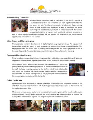 Women’s Group “Tantakuna”
                              Women from the community meet at "Tantakuna" (Quechua for "together”),
                              a club dedicated for their use where they can work together on handicrafts
                              and goods for sale. Tantakuna incorporates a bakery, an Alpaca-knitting
                              group, a kiosk, training and education, as well as individual and group
                              counseling with a dedicated psychologist. In collaboration with the women,
                              we develop initiatives to improve their social and economic situations, as
      well as enhancing their professional chances. We aim through this program to also enhance equal
      opportunities between men and women.

Micro-finance and Micro-enterprise
      The sustainable economic development of Uspha-Uspha is very important to us. We provide small
      loans to help people get a start in small businesses or support them during vocational training. This
      helps people break the vicious cycle of poverty and create jobs that will encourage people to stay in
      the area. We provide finance and entrepreneurs training to all those who receive financing.

Community Education Programs
      These have been many and varied over the years and are subject to resources and demand. We strive
      to give education on health, hygiene and nutrition as well as finances and vocational training.

      Our concept of holistic education encompasses the advancement of children, the
      participation of parents and the progression of education and specialization of
      the staff. Each year a training package for the staff is created, which is tailored to
      their needs and interests. For the parents we organize evening classes at least                         8
      once a month. The classes are organized by our psychologists and include topics
      like improving communication within the family.

Other Initiatives
      Our Computer room, a donation of the New York based Orphaned Starfish Foundation, opened in July
      and offers now classes for more than 500 students per week. We are connected to the internet and
      the students started a blog.

      Mineros de San Juan Uspha-Uspha is not connected to the water system. Water is delivered in trucks
      and at this stage; a better system is outside our scope. However we have an initiative to improve the
      quality of the water and the hygiene. The program is primarily based on education.
 