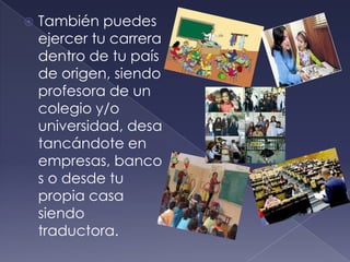 También puedes ejercer tu carrera dentro de tu país de origen, siendo  profesora de un colegio y/o universidad, desatancándote en empresas, bancos o desde tu propia casa siendo traductora.