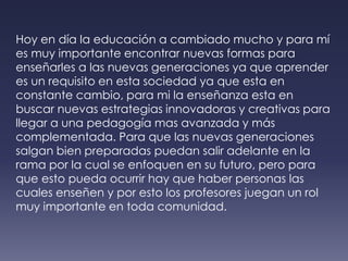 Hoy en día la educación a cambiado mucho y para mí es muy importante encontrar nuevas formas para enseñarles a las nuevas generaciones ya que aprender es un requisito en esta sociedad ya que esta en constante cambio, para mi la enseñanza esta en buscar nuevas estrategias innovadoras y creativas para llegar a una pedagogía mas avanzada y más complementada. Para que las nuevas generaciones salgan bien preparadas puedan salir adelante en la rama por la cual se enfoquen en su futuro, pero para que esto pueda ocurrir hay que haber personas las cuales enseñen y por esto los profesores juegan un rol muy importante en toda comunidad.