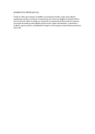 HORIZONTE PROFESIONAL
:
Cuidar de su físico para mantener el equilibrio emocional, psicosomático, social, moral, cultural y
espiritual, procurando ser modelo de comportamiento, de manera que dignifique la profesión dentro y
fuera de la Escuela. Hacer lo posible por comprender el comportamiento Psico-social de los alumnos,
procurando desarrollar las potencialidades bio-psico-social y artística estimulándolas y motivándolas, a
resaltar los aspectos positivos y neutralizando los negativos, a fin de preparar mejor las futuras generaciones
para la vida
 