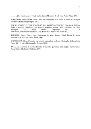 11




______. Que é a literatura? (Trad. Carlos Felipe Moisés.) - 3. ed. - São Paulo: Ática, 2004.
TOQUINHO; ANDREATO, Elifas. Gente tem sobrenome. In: Canção de Todas as Crianças.
São Paulo: PolyGram (Philips), 1987.
THE FANTASTIC FLYING BOOKS OF MR. MORRIS LESSMORE. Direção de William
Joyce e Brandon Oldenburg. Los Angeles: Moonbot Studios, 2011. Animação em curta-
metragem        (15      min.)     Mudo.       Disponível       em      :      <
http://www.youtube.com/watch?v=jA3RUKGp780 >. Acesso em: 06/04/2012.
THURBER, James. Luas e luas. Ilustrações de Marc Simont. (Trad. Dinah de Abreu
Azevedo.) - 8. ed. - São Paulo: Ática, 2006.
WONSOVICZ, Silvio. O menino e a caboré: material do professor. Ilustrações de Rose Silva
Gaiewski. - 11. ed. - Florianópolis: Sophos, 2009.
ZATZ, Lia. Aventura da escrita: História do desenho que virou letra. Capa e ilustrações de
Paulo Manzi. São Paulo: Moderna, 1991.
 