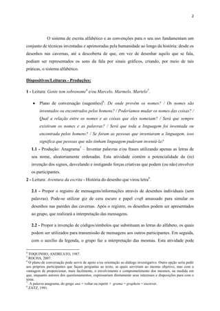 2




             O sistema de escrita alfabético e as convenções para o seu uso fundamentam um
conjunto de técnicas inventadas e aprimoradas pela humanidade ao longo da história: desde os
desenhos nas cavernas, até a descoberta de que, em vez de desenhar aquilo que se fala,
podiam ser representados os sons da fala por sinais gráficos, criando, por meio de tais
práticas, o sistema alfabético.

Dispositivos/Leituras - Produções:

1 - Leitura: Gente tem sobrenome4 e/ou Marcelo, Marmelo, Martelo5.

       Plano de conversação (sugestões)6: De onde provêm os nomes? / Os nomes são
        inventados ou encontrados pelos homens? / Poderíamos mudar os nomes das coisas? /
        Qual a relação entre os nomes e as coisas que eles nomeiam? / Será que sempre
        existiram os nomes e as palavras? / Será que toda a linguagem foi inventada ou
        encontrada pelos homens? / Se foram as pessoas que inventaram a linguagem, isso
        significa que pessoas que não tinham linguagem puderam inventá-la?
    1.1 - Produção: Anagrama7 – Inventar palavras e/ou frases utilizando apenas as letras de
    seu nome, aleatoriamente ordenadas. Esta atividade contém a potencialidade da (re)
    invenção dos signos, desvelando e instigando forças criativas que podem (ou não) envolver
    os participantes.
2 - Leitura: Aventura da escrita - História do desenho que virou letra8.

    2.1 - Propor o registro de mensagens/informações através de desenhos individuais (sem
    palavras). Pode-se utilizar giz de cera escuro e papel craft amassado para simular os
    desenhos nas paredes das cavernas. Após o registro, os desenhos podem ser apresentados
    ao grupo, que realizará a interpretação das mensagens.

    2.2 - Propor a invenção de códigos/símbolos que substituam as letras do alfabeto, os quais
    podem ser utilizados para transmissão de mensagens aos outros participantes. Em seguida,
    com o auxílio da legenda, o grupo faz a interpretação das mesmas. Esta atividade pode

4
  TOQUINHO; ANDREATO, 1987.
5
  ROCHA, 2007.
6
  O plano de conversação pode servir de apoio e/ou orientação ao diálogo investigativo. Outra opção seria pedir
aos próprios participantes que façam perguntas ao texto, as quais serviriam ao mesmo objetivo, mas com a
vantagem de proporcionar, mais facilmente, o envolvimento e comprometimento dos mesmos, na medida em
que, enquanto autores dos questionamentos, expressariam diretamente seus interesses e disposições para com o
tema.
7
  A palavra anagrama, do grego ana = voltar ou repetir + grama = graphein = escrever.
8
  ZATZ, 1991.
 
