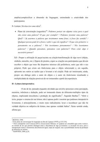 3




     ampliar/complexificar a dimensão da linguagem, estimulando a criatividade dos
     participantes.

3 - Leitura: Nicolau teve uma ideia9.

      Plano de conversação (sugestões)10: Podemos pensar em alguma coisa para a qual
         não existe uma palavra? O que, por exemplo? / Podemos inventar uma palavra?
         Qual? / Se usarmos a palavra que inventamos numa frase, a frase faz sentido? /
         Qualquer pessoa pode ler a frase e saber o que ela significa? / O que veio primeiro: o
         pensamento ou a palavra? / Nós inventamos pensamentos? / Nós inventamos
         palavras? / Quando pensamos, pensamos com palavras?/ Para criar algo é
         necessário pensar?

     3.1 - Propor a utilização de peças/sucatas na criação/transformação de algo novo (objeto,
     símbolo, utensílio, etc.). Depois de prontos, expor as criações aos participantes que devem
     escolher o objeto que mais lhe despertou interesse (de preferência, outro que não o seu
     próprio). Pedir que criem um título/nome para o objeto selecionado e, em seguida,
     apresente aos outros as razões que o levaram a tal criação. Pode ser interessante, ainda,
     propor um diálogo entre o autor do objeto e o autor do título/nome ressaltando a
     multiplicidade de relações possíveis de ser instauradas a partir da experiência.

II - Leitura interpretativa

              O ato de ler, pensado enquanto atividade que envolve processos como percepção,
memória, inferência e dedução, pode ser instaurado diante de diferentes/múltiplos tipos de
objetos, implicando descoberta e produção de significados11. Segundo Barthes12, "Abrir o
texto, propor o sistema de sua leitura, não é apenas pedir e mostrar que podemos interpretá-lo
livremente; é principalmente, e muito mais radicalmente, levar a reconhecer que não há
verdade objetiva ou subjetiva da leitura, mas apenas verdade lúdica". Neste sentido ainda,
afirma que:



9
  ROCHA, 1998.
10
   Este plano de conversação foi inspirado na obra de Lipman (1997b, p.153-154).
11
   Num contraponto com Corazza (2011) interpretando Deleuze, ler poderia ser entendido aqui como traduzir,
no sentido de ato que permite distinguir entre a descoberta de algo já existente e a invenção do novo, pois a
interpretação nunca é meramente descoberta do igual, cópia do original, mas a possibilidade mesma da produção
da diferença no mesmo.
12
   BARTHES, 2004, p.29.
 