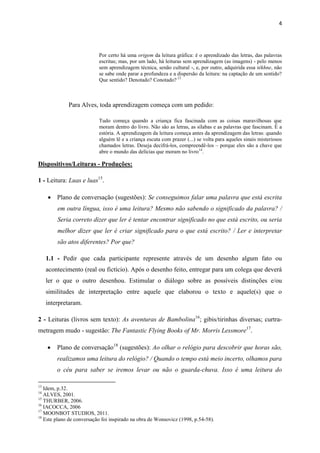 4




                           Por certo há uma origem da leitura gráfica: é o aprendizado das letras, das palavras
                           escritas; mas, por um lado, há leituras sem aprendizagem (as imagens) - pelo menos
                           sem aprendizagem técnica, senão cultural -, e, por outro, adquirida essa tékhne, não
                           se sabe onde parar a profundeza e a dispersão da leitura: na captação de um sentido?
                           Que sentido? Denotado? Conotado? 13



             Para Alves, toda aprendizagem começa com um pedido:

                           Tudo começa quando a criança fica fascinada com as coisas maravilhosas que
                           moram dentro do livro. Não são as letras, as sílabas e as palavras que fascinam. É a
                           estória. A aprendizagem da leitura começa antes da aprendizagem das letras: quando
                           alguém lê e a criança escuta com prazer (...) se volta para aqueles sinais misteriosos
                           chamados letras. Deseja decifrá-los, compreendê-los – porque eles são a chave que
                           abre o mundo das delícias que moram no livro 14.

Dispositivos/Leituras - Produções:

1 - Leitura: Luas e luas15.

      Plano de conversação (sugestões): Se conseguimos falar uma palavra que está escrita
         em outra língua, isso é uma leitura? Mesmo não sabendo o significado da palavra? /
         Seria correto dizer que ler é tentar encontrar significado no que está escrito, ou seria
         melhor dizer que ler é criar significado para o que está escrito? / Ler e interpretar
         são atos diferentes? Por que?

     1.1 - Pedir que cada participante represente através de um desenho algum fato ou
     acontecimento (real ou fictício). Após o desenho feito, entregar para um colega que deverá
     ler o que o outro desenhou. Estimular o diálogo sobre as possíveis distinções e/ou
     similitudes de interpretação entre aquele que elaborou o texto e aquele(s) que o
     interpretaram.

2 - Leituras (livros sem texto): As aventuras de Bambolina16; gibis/tirinhas diversas; curtra-
metragem mudo - sugestão: The Fantastic Flying Books of Mr. Morris Lessmore17.

        Plano de conversação18 (sugestões): Ao olhar o relógio para descobrir que horas são,
         realizamos uma leitura do relógio? / Quando o tempo está meio incerto, olhamos para
         o céu para saber se iremos levar ou não o guarda-chuva. Isso é uma leitura do

13
   Idem, p.32.
14
   ALVES, 2001.
15
   THURBER, 2006.
16
   IACOCCA, 2006
17
   MOONBOT STUDIOS, 2011.
18
   Este plano de conversação foi inspirado na obra de Wonsovicz (1998, p.54-58).
 
