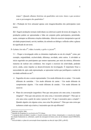 5




         tempo? / Quando olhamos histórias em quadrinhos sem texto, lemos o que acontece
         com os personagens dos quadrinhos?

     2.1 - Produção de livro artesanal apenas com imagens/desenhos dos participantes (sem
     texto).

     2.2 - Sugerir produções textuais (individuais ou coletivas) a partir de textos de imagens. As
     produções podem ser apresentadas e lidas em conjunto pelos participantes, permitindo,
     assim, contrapor as diferentes criações elaboradas. Além do exercício interpretativo que tal
     atividade proporcionará, servirá, também, de estímulo ao diálogo e reflexão sobre a gênese
     do significado de um texto.

3 - Leitura: Isto não é19; vídeo A aranha, o grilo e o jacaré20.

     3.1 – Propor a investigação sobre os elementos implicados no ato de criação 21 como, por
     exemplo, originalidade, exclusividade, diferença, novidade, entre outros. A atividade se
     inicia sugerindo aos participantes que tentem representar, por meio de mímica, diferentes
     maneiras de realizar atos cotidianos. Isto exigirá o exercício da criatividade, podendo
     servir, ainda, como impulso ao desenvolvimento da investigação. É importante frisar a
     necessidade de, após cada representação, se apresentar razões que justifiquem o caráter de
     novidade atribuído ao ato22.

        Sugestões de atos a serem representados: Um modo diferente de se sentar. / Um modo
         diferente de caminhar. / Um modo diferente de cantar. / Um modo diferente de
         cumprimentar alguém. / Um modo diferente de estudar. / Um modo diferente de
         escrever.

        Plano de conversação (sugestões): Para que uma pessoa crie uma coisa, é necessário
         imaginar? / Para que uma pessoa crie uma coisa, é necessário planejar? / Para que se
         crie uma coisa a partir de outra é preciso ler? / O que é necessário para a criação? /
         Quando alguém cria alguma coisa, essa coisa lhe pertence? / Para que uma coisa que
         tenhamos criado seja criativa, é necessário que ela seja diferente?

19
   MAGALLANES, 2008.
20
   Episódio do Programa Lá vem história da TV Cultura.
21
   A proposta desta atividade é ressaltar o vínculo existente entre leitura, interpretação e o conceito de criação.
Tal relação fundamenta-se, sobretudo, a partir da concepção de leitura como ato de tradução (Apud CORAZZA,
2011).
22
   Esta atividade e o plano de conversação foram inspirados na obra de Aspis (2001, p.40-42).
 