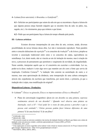 6




4 - Leitura (livro sem texto): A Bruxinha e o Godofredo23.

     4.1 - Solicitar aos participantes que saiam da sala em que se encontram e façam a leitura do
     que alguma pessoa esteja fazendo (alguém que se encontre fora da sala: no pátio, rua,
     saguão, etc.). Ao retornarem, peça que relatem o que leram.

     4.2 - Pedir que um participante faça a leitura do tempo olhando pela janela.

III - Leituras artísticas

              Existem diversas interpretações de uma obra de arte, existem, ainda, diversas
possibilidades de novas leituras dessa obra. Ler não é meramente reproduzir. Num paralelo
entre o conceito deleuziano de repetição24 e os conceitos de tradução25 e de leitura, propõe-se
reverter a associação tradicional entre estes e os conceitos de cópia, equivalência ou
semelhança. Ler, deste modo, não se vincula ao ato de imitação do mesmo, mas à criação do
novo, a processos de pensamento que permitem o surgimento da novidade, da singularidade.
Neste sentido, interpretar aquilo que se vê consistiria em exercitar a criatividade. Ler ou,
poder-se-ia dizer, traduzir é criar algo novo que mantém um elo com a fonte que serviu de
inspiração. Conforme Corazza26: "a tradução 'não consiste na assimilação do outro a si
mesmo, mas uma aproximação da distância, uma transposição de uma cultura estrangeira
através dos expedientes da escritura que transforma, por assim dizer, a primeira, já que a
tradução não é cópia, mas modificação do original".

Dispositivos/Leituras - Produções:

1 - Leituras27: Érica e os girassóis, Érica e os impressionistas e Érica e a Monalisa28.

      Plano de conversação (sugestões): Quem fez um desenho ou uma pintura, expressa
         sentimentos através de seu desenho? / Quando você observa uma pintura ou
         ilustração, você a lê? / Você pode ler o rosto de uma pessoa e perceber o que a
         pessoa está sentindo? / Várias pessoas podem fazer leituras diferentes de uma
         pintura? E de uma história? E de um filme?
23
   FURNARI, 1983.
24
   DELEUZE, 1988.
25
   Tal conceito remete ao universo semântico das teorias da tradução literária no Brasil, que lidam com a ideia de
tradução como um processo criador, conforme apresentado por Corazza (2001, p.59-62).
26
   CORAZZA, 2011, p.63.
27
   Uma opção para os textos sugeridos seria realizar visita virtual no museus através do Art Project desenvolvido
pelo Google. Disponível em: <http://www.googleartproject.com/pt/>.
28
   MAYHEW, 2001a, 2001b, 2001c.
 