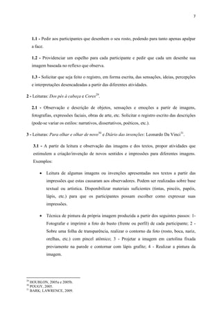 7




     1.1 - Pedir aos participantes que desenhem o seu rosto, podendo para tanto apenas apalpar
     a face.

     1.2 - Providenciar um espelho para cada participante e pedir que cada um desenhe sua
     imagem baseada no reflexo que observa.

     1.3 - Solicitar que seja feito o registro, em forma escrita, das sensações, ideias, percepções
     e interpretações desencadeadas a partir das diferentes atividades.

2 - Leituras: Dos pés à cabeça e Cores29.

     2.1 - Observação e descrição de objetos, sensações e emoções a partir de imagens,
     fotografias, expressões faciais, obras de arte, etc. Solicitar o registro escrito das descrições
     (pode-se variar os estilos: narrativos, dissertativos, poéticos, etc.).

3 - Leituras: Para olhar e olhar de novo30 e Diário das invenções: Leonardo Da Vinci31.

     3.1 - A partir da leitura e observação das imagens e dos textos, propor atividades que
     estimulem a criação/invenção de novos sentidos e impressões para diferentes imagens.
     Exemplos:

              Leitura de algumas imagens ou invenções apresentadas nos textos a partir das
               impressões que estas causaram aos observadores. Podem ser realizadas sobre base
               textual ou artística. Disponibilizar materiais suficientes (tintas, pincéis, papéis,
               lápis, etc.) para que os participantes possam escolher como expressar suas
               impressões.

              Técnica de pintura da própria imagem produzida a partir dos seguintes passos: 1-
               Fotografar e imprimir a foto do busto (frente ou perfil) de cada participante; 2 -
               Sobre uma folha de transparência, realizar o contorno da foto (rosto, boca, nariz,
               orelhas, etc.) com pincel atômico; 3 - Projetar a imagem em cartolina fixada
               previamente na parede e contornar com lápis grafite; 4 - Realizar a pintura da
               imagem.




29
   HOUBLON, 2005a e 2005b.
30
   POUGY, 2005.
31
   BARK; LAWRENCE, 2009.
 