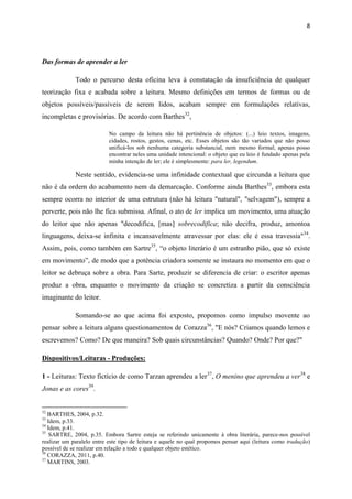8




Das formas de aprender a ler

             Todo o percurso desta oficina leva à constatação da insuficiência de qualquer
teorização fixa e acabada sobre a leitura. Mesmo definições em termos de formas ou de
objetos possíveis/passíveis de serem lidos, acabam sempre em formulações relativas,
incompletas e provisórias. De acordo com Barthes32,

                           No campo da leitura não há pertinência de objetos: (...) leio textos, imagens,
                           cidades, rostos, gestos, cenas, etc. Esses objetos são tão variados que não posso
                           unificá-los sob nenhuma categoria substancial, nem mesmo formal; apenas posso
                           encontrar neles uma unidade intencional: o objeto que eu leio é fundado apenas pela
                           minha intenção de ler; ele é simplesmente: para ler, legendum.

             Neste sentido, evidencia-se uma infinidade contextual que circunda a leitura que
não é da ordem do acabamento nem da demarcação. Conforme ainda Barthes33, embora esta
sempre ocorra no interior de uma estrutura (não há leitura "natural", "selvagem"), sempre a
perverte, pois não lhe fica submissa. Afinal, o ato de ler implica um movimento, uma atuação
do leitor que não apenas "decodifica, [mas] sobrecodifica; não decifra, produz, amontoa
linguagens, deixa-se infinita e incansavelmente atravessar por elas: ele é essa travessia"34.
Assim, pois, como também em Sartre35, “o objeto literário é um estranho pião, que só existe
em movimento”, de modo que a potência criadora somente se instaura no momento em que o
leitor se debruça sobre a obra. Para Sarte, produzir se diferencia de criar: o escritor apenas
produz a obra, enquanto o movimento da criação se concretiza a partir da consciência
imaginante do leitor.

             Somando-se ao que acima foi exposto, propomos como impulso movente ao
pensar sobre a leitura alguns questionamentos de Corazza36, "E nós? Criamos quando lemos e
escrevemos? Como? De que maneira? Sob quais circunstâncias? Quando? Onde? Por que?"

Dispositivos/Leituras - Produções:

1 - Leituras: Texto fictício de como Tarzan aprendeu a ler37, O menino que aprendeu a ver38 e
Jonas e as cores39.


32
   BARTHES, 2004, p.32.
33
   Idem, p.33.
34
   Idem, p.41.
35
    SARTRE, 2004, p.35. Embora Sartre esteja se referindo unicamente à obra literária, parece-nos possível
realizar um paralelo entre este tipo de leitura e aquele no qual propomos pensar aqui (leitura como tradução)
possível de se realizar em relação a todo e qualquer objeto estético.
36
   CORAZZA, 2011, p.40.
37
   MARTINS, 2003.
 