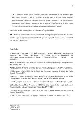 9




     1.1 - Produção escrita (texto fictício): como um personagem (a ser escolhido pelo
     participante) aprendeu a ler. A invenção do texto deve se orientar pelos seguintes
     questionamentos: Quais as condições possíveis para a leitura? / Em que condições
     acontece a leitura? / Como e quando surgem os leitores? / Qual a relação do leitor com o
     escritor? / É possível tornar-se escritor, sem antes experimentar a leitura?

2 - Leitura: Relato autobiográfico de como Sartre40 aprendeu a ler.

2.1 - Produção escrita (texto verídico): como cada participante aprendeu a ler. O texto deve
orientar-se pelos seguintes questionamentos: O que está implicado no ato de ler? / Como ler?/
Por que ler? / Quando ler?




Referências

A ARANHA, O GRILO E O JACARÉ. Produção: TV Cultura. Programa: Lá vem história.
Intérprete: Bia Bedran. São Paulo: TV Cultura, 1995/1996. Disponível em:
<http://www.youtube.com/watch?v=xfv4U0V2PCk&feature=relmfu>. Acesso       em:
08/04/2012.
ASPIS, Renata Pereira Lima. Histórias das ideias do zé: Livro de orientação para professores.
São Paulo: Callis, 2001.
ALVES, Rubem. /O prazer da leitura. /Correio Popular, Campinas, 19/07/2001. / Caderno C.
BARK, Jaspre; LAWRENCE, David. Diário das Invenções: Leonardo Da Vinci. São Paulo:
Ciranda Cultural, 2009.
BARTHES, Roland. O rumor da língua. Prefácio de Leyla Perrone-Moisés. (Trad. Mario
Laranjeira.) - 2. ed. - São Paulo: Martins Fontes, 2004. (Coleção Roland Barthes)
BERLIM, Regina. Jonas e as cores. Ilustrações de Taísa Borges. São Paulo: Peirópolis, 2006.
CORAZZA, Sandra Mara. "Notas". In: HEUSER, Ester Maria Dreher (org.). Caderno de
Notas 1: projeto, notas & ressonâncias. Cuiabá: EdUFMT, 2011.
DELEUZE, Gilles. Diferença e repetição. (Trad. Luiz Orlandi e Roberto Machado.) Rio de
Janeiro: Graal, 1988.
FURNARI, Eva. A Bruxinha e o Gregório. Ilustrações da autora. São Paulo: Ática, 1983.




38
   ROCHA, 1998.
39
   BERLIN, 2006.
40
   SARTRE, 1970.
 