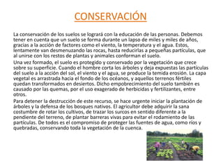 CONSERVACIÓN
La conservación de los suelos se logrará con la educación de las personas. Debemos
tener en cuenta que un suelo se forma durante un lapso de miles y miles de años,
gracias a la acción de factores como el viento, la temperatura y el agua. Estos,
lentamente van desmenuzando las rocas, hasta reducirlas a pequeñas partículas, que
al unirse con los restos de plantas y animales conforman el suelo.
Una vez formado, el suelo es protegido y conservado por la vegetación que crece
sobre su superficie. Cuando el hombre corta los árboles y deja expuestas las partículas
del suelo a la acción del sol, el viento y el agua, se produce la temida erosión. La capa
vegetal es arrastrada hacia el fondo de los océanos, y aquellos terrenos fértiles
quedan transformados en desiertos. Dicho empobrecimiento del suelo también es
causado por las quemas, por el uso exagerado de herbicidas y fertilizantes, entre
otros.
Para detener la destrucción de este recurso, se hace urgente iniciar la plantación de
árboles y la defensa de los bosques nativos. El agricultor debe adquirir la sana
costumbre de rotar los cultivos, de trazar los surcos en sentido diferente a la
pendiente del terreno, de plantar barreras vivas para evitar el rodamiento de las
partículas. De todos es el compromiso de proteger las fuentes de agua, como ríos y
quebradas, conservando toda la vegetación de la cuenca.
 