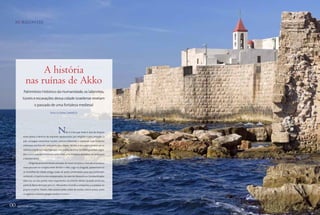 HORIZONTES                                                                                  Aqui, ruínas de uma
                                                                                             fortificação e as paredes
                                                                                                 que cercam a cidade




                A história
           nas ruínas de Akko
         Patrimônio Histórico da Humanidade, os labirintos,
         túneis e escavações dessa cidade israelense revelam
                    o passado de uma fortaleza medieval
                                    Texto SUZANA CAMARGO




                                            N      ão é à toa que Israel é alvo de disputa
         entre povos, e destino de viajantes apaixonados por religiões e pelo passado. O
         país consegue concentrar muitas culturas diferentes e preservar suas histórias
         milenares escritas em cada parte das cidades. Tel Aviv e Jerusalém podem ser os
         roteiros israelenses mais famosos, mas outros destinos também guardam segre-
         dos e preciosidades históricas, como Akko, uma fortaleza de pedras na saída para
         o Mediterrâneo.
              Dirigindo pelas excelentes estradas de Israel, em pouco mais de uma hora e
         meia percorre-se o trajeto entre Tel Aviv e Akko. Logo na chegada, apresentam-se
         as muralhas da cidade antiga, todas de pedra, preservadas para que continuem
         contando a trajetória dos antepassados. Ao lado de Alexandria e Constantinopla,
         Akko era um dos portos mais importantes do Oriente Médio. Quando ainda era
         parte do Reino de Israel, 300 a.C., Alexandre o Grande a conquistou e a anexou ao
         próprio Império. Depois, Akko passou pelas mãos de muitos outros povos, como
         os egípcios, romanos, gregos, árabes e turcos.
                                                          s




00 agosto de 2011                                                                                                        00
 