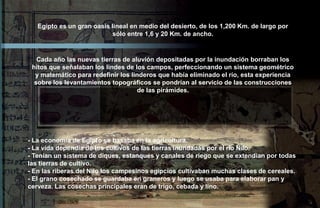 Egipto es un gran oasis lineal en medio del desierto, de los 1,200 Km. de largo por
                           sólo entre 1,6 y 20 Km. de ancho.



   Cada año las nuevas tierras de aluvión depositadas por la inundación borraban los
 hitos que señalaban los lindes de los campos, perfeccionando un sistema geométrico
  y matemático para redefinir los linderos que había eliminado el río, esta experiencia
  sobre los levantamientos topográficos se pondrían al servicio de las construcciones
                                    de las pirámides.




- La economía de Egipto se basaba en la agricultura.
- La vida dependía de los cultivos de las tierras inundadas por el río Nilo.
- Tenían un sistema de diques, estanques y canales de riego que se extendían por todas
las tierras de cultivo.
- En las riberas del Nilo los campesinos egipcios cultivaban muchas clases de cereales.
- El grano cosechado se guardaba en graneros y luego se usaba para elaborar pan y
cerveza. Las cosechas principales eran de trigo, cebada y lino.
 