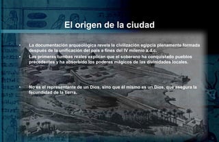 El origen de la ciudad

•   La documentación arqueológica revela la civilización egipcia plenamente formada
    después de la unificación del país a fines del IV milenio a.d.c.
•   Las primeras tumbas reales explican que el soberano ha conquistado pueblos
    precedentes y ha absorbido los poderes mágicos de las divinidades locales.




•   No es el representante de un Dios, sino que él mismo es un Dios, que asegura la
    fecundidad de la tierra.
 