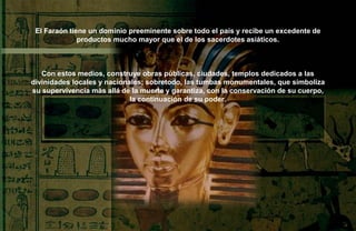 El Faraón tiene un dominio preeminente sobre todo el país y recibe un excedente de
              productos mucho mayor que el de los sacerdotes asiáticos.



   Con estos medios, construye obras públicas, ciudades, templos dedicados a las
divinidades locales y nacionales; sobretodo, las tumbas monumentales, que simboliza
su supervivencia màs allá de la muerte y garantiza, con la conservación de su cuerpo,
                             la continuación de su poder.
 
