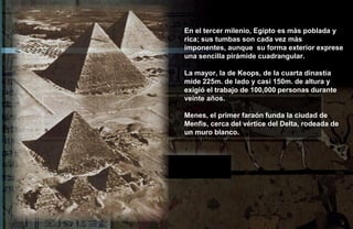 En el tercer milenio, Egipto es màs poblada y
rica; sus tumbas son cada vez màs
imponentes, aunque su forma exterior exprese
una sencilla pirámide cuadrangular.

La mayor, la de Keops, de la cuarta dinastía
mide 225m. de lado y casi 150m. de altura y
exigió el trabajo de 100,000 personas durante
veinte años.

Menes, el primer faraón funda la ciudad de
Menfis, cerca del vértice del Delta, rodeada de
un muro blanco.
 
