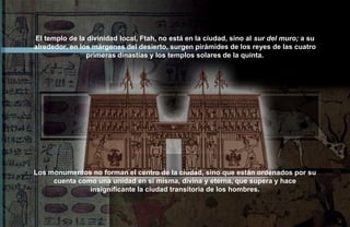 El templo de la divinidad local, Ftah, no está en la ciudad, sino al sur del muro; a su
alrededor, en los márgenes del desierto, surgen pirámides de los reyes de las cuatro
                primeras dinastías y los templos solares de la quinta.




Los monumentos no forman el centro de la ciudad, sino que están ordenados por su
     cuenta como una unidad en sí misma, divina y eterna, que supera y hace
               insignificante la ciudad transitoria de los hombres.
 