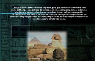 La ciudad divina está construida en piedra, para que permanezca inmutable en el
 curso del tiempo; está poblada de formas geométricas simples: prismas, pirámides,
      obeliscos, o estatuas gigantescas como la de la gran esfinge, que no están
  proporcionadas a la medida del hombre y que por su magnitud se aproximan a los
elementos del paisaje natural, está habitada por los muertos que reposan rodeados de
                         todo lo necesario para la vida eterna.
 