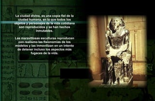 La ciudad divina, es una copia fiel de la
   ciudad humana, en la que todos los
objetos y personajes de la vida cotidiana
   son reproducidos y se han hechos
               inmutables.

Las maravillosas esculturas reproducen
  con realismo las fisionomías de los
modelos y las inmovilizan en un intento
 de detener incluso los aspectos màs
           fugaces de la vida.
 