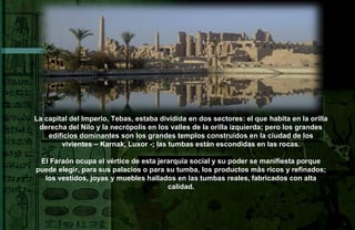 La capital del Imperio, Tebas, estaba dividida en dos sectores: el que habita en la orilla
 derecha del Nilo y la necrópolis en los valles de la orilla izquierda; pero los grandes
    edificios dominantes son los grandes templos construidos en la ciudad de los
        vivientes – Karnak, Luxor -; las tumbas están escondidas en las rocas.

 El Faraón ocupa el vértice de esta jerarquía social y su poder se manifiesta porque
puede elegir, para sus palacios o para su tumba, los productos màs ricos y refinados;
  los vestidos, joyas y muebles hallados en las tumbas reales, fabricados con alta
                                       calidad.
 