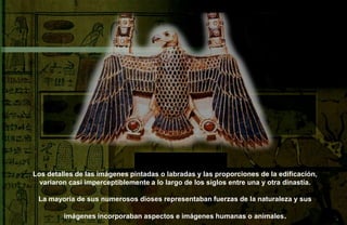 Los detalles de las imágenes pintadas o labradas y las proporciones de la edificación,
  variaron casi imperceptiblemente a lo largo de los siglos entre una y otra dinastía.

 La mayoría de sus numerosos dioses representaban fuerzas de la naturaleza y sus

         imágenes incorporaban aspectos e imágenes humanas o animales .
 