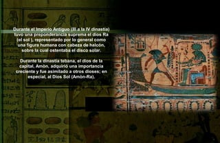Durante el Imperio Antiguo (III a la IV dinastía)
tuvo una preponderancia suprema el dios Ra
 (el sol ), representado por lo general como
  una figura humana con cabeza de halcón,
    sobre la cual ostentaba el disco solar.

   Durante la dinastía tebana, el dios de la
   capital, Amòn, adquirió una importancia
 creciente y fue asimilado a otros dioses; en
       especial, al Dios Sol (Amòn-Ra).
 