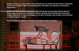 Según la leyenda, el Dios Osiris descuartizado por su celoso hermano Set, y repartidos
sus restos por todo el país, fue recompuesto y devuelto a la vida por su hermana y
esposa Isis.

De ahí, que Osiris fuera considerado como uno de los màs grandes dioses sobre la
tierra, y de su muerte y renacimiento cíclicos, símbolo de la semilla que muere para
renacer màs tarde en forma de espiga, era el dios civilizador que enseño a los hombres
a cultivar el suelo irrigado.

Para los antiguos egipcios el Faraón encarnaba a todos los dioses.




Practicaban el juicios a los muertos, es decir, al morir se le iniciaba un juicio público,
en donde el pueblo podía decirle lo que quería. Si salía culpable no tenía sepultura
legal, y en caso contrario se le grababa el nombre en bronce. Los reyes o faraones
no estaban exentos de esta.

Osiris reemplaza a Anubis quien era el dios de los muertos. Rendían culto a los
muertos, y suponían que el cuerpo era la residencia del alma, por eso se practicaba
el embalsamamiento de cadáveres.
 