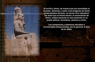 El era Ra y Amòn, de manera que los sacerdotes al
levantar, alimentar y vestir a las imágenes de Amòn
 en los templos del país, no hacían sino reproducir
  los actos que el mismo faraón, la encarnación de
   Amòn, estaba haciendo en ese momento en su
     propio palacio: levantarse, vestirse y comer.

     Los campesinos y artesanos adoraban a
innumerables dioses locales, por lo general, al dios
                  de su aldea.
 