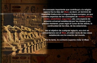 Un concepto importante que contribuyó a la religión
  egipcia fue la idea del Maat, es decir, un terminó de
imposible traducción a ninguna lengua europea, ya que
combina aspectos de los conceptos de verdad, justicia,
   orden, estabilidad, seguridad, etc; una especie de
   armonía universal establecida por los dioses y era
 preciso mantener, pues regía el curso de los astros, la
       continuidad de los días, de las estaciones.

   Así el objetivo de cualquier egipcio, era vivir en
concordancia con el Maat, el orden recto de las cosas
       establecido con la creación del mundo.

    Por lo tanto, lo contrario suponía violar el Maat.
 
