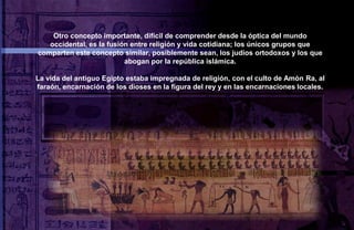 Otro concepto importante, difícil de comprender desde la óptica del mundo
   occidental, es la fusión entre religión y vida cotidiana; los únicos grupos que
comparten este concepto similar, posiblemente sean, los judíos ortodoxos y los que
                          abogan por la república islámica.

La vida del antiguo Egipto estaba impregnada de religión, con el culto de Amòn Ra, al
faraón, encarnación de los dioses en la figura del rey y en las encarnaciones locales.
 