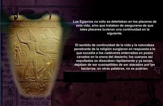 Los Egipcios no sólo se deleitaban en los placeres de
  esta vida, sino que trataban de asegurarse de que
    tales placeres tuvieran una continuidad en la
                       siguiente.


 El sentido de continuidad de la vida y la naturaleza
penetrante de la religión surgieron en respuesta a lo
  que sucedía a los cadáveres enterrados en pozos
  cavados en la arena del desierto; los cuerpos así
 sepultados se disecaban rápidamente y ya secos,
dejaban de ser susceptibles de ser atacados por las
     bacterias; en otras palabras, no se pudrían.
 