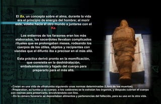 El Ba, un concepto sobre el alma, durante la vida
    era el principio de energía del hombre; al morir
   este, volaba hacia el otro mundo a juntarse con el
                           Ka.

       Los entierros de los faraones eran los màs
   elaborados, los sacerdotes llevaban complicados
   rituales que se prolongaban meses, rodeando los
     cuerpos de los útiles, objetos y recipientes con
  viandas que el difunto iba a precisar en el màs allá.

     Esta práctica derivó pronto en la momificación,
           que consistía en la deshidratación,
       embalsamamiento y fajado del cuerpo para
               prepararlo para el màs allá.




- Creían en una vida de ultratumba siguiendo unas normas determinadas (Libro de los muertos).
- Preparaban, su tumba y su cuerpo; a los cadáveres se le extraían los órganos, y después cubrían el cuerpo
con resinas para preservarlo, envolviéndolo con lino.
 - En la cámara funeraria se depositaban alimentos y pertenencias del fallecido, para su uso en la otra vida.
 