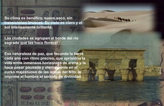 Su clima es benéfico, suave,seco, sin
transiciones bruscas. Su cielo es claro y el
sol intensamente brillante.

Las ciudades se agrupan al borde del río
sagrado que las hace florecer.

Esa naturaleza de paz, que fecunda la tierra
cada año con ritmo preciso, que aprisiona la
vida entre inmensos horizontes de arena y la
hace pasar pausada y eternamente en el
curso majestuoso de las aguas del Nilo, le
imprime al hombre el sentido de divinidad.
 