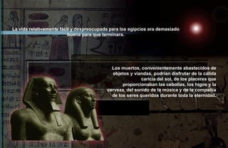 La vida relativamente fácil y despreocupada para los egipcios era demasiado
                          buena para que terminara.




                                            Los muertos, convenientemente abastecidos de
                                            objetos y viandas, podrían disfrutar de la cálida
                                                          caricia del sol, de los placeres que
                                                 proporcionaban las cebollas, los higos y la
                                          cerveza, del sonido de la música y de la compañía
                                            de los seres queridos durante toda la eternidad.
 