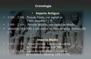Cronología

                      • Imperio Antiguo
• 3,200 – 2,980 Período Tinita, con capital en
                  Tinis; dinastías I y II.
• 2,980 – 2,160 Período Menfita, con capital en Menfis:
• dinastías III a VIII; y con capital en Heracleópolis: dinastías IX
  y X.

                      • Imperio Medio
• 2,160 – 1,788 Primer período Tebano, con capital
                en Tebas: dinastías XI y XII.
• 1,788 – 1,580 Época de turbulencias e invasión
                de los hiksos: dinastías XIII a XVII.
 