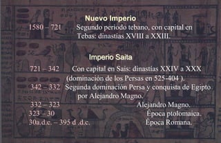 Nuevo Imperio
1580 – 721    Segundo período tebano, con capital en
              Tebas: dinastías XVIII a XXIII.

                  Imperio Saita
721 – 342      Con capital en Sais: dinastías XXIV a XXX
             (dominación de los Persas en 525-404 ).
342 – 332 Segunda dominación Persa y conquista de Egipto
                 por Alejandro Magno.
332 – 323                            Alejandro Magno.
323 – 30                                Época ptolomaica.
30a.d.c. – 395 d .d.c.                  Época Romana.
 