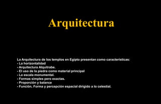 Arquitectura

La Arquitectura de los templos en Egipto presentan como características:
- La horizontalidad
- Arquitectura Alquitrabe.
- El uso de la piedra como material principal
- La escala monumental.
- Formas simples pero exactas.
- Proporción y balance
- Función, Forma y percepción espacial dirigido a lo celestial.
 