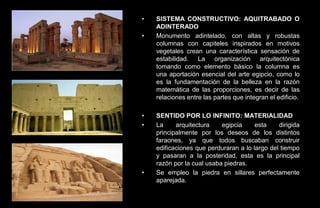 •   SISTEMA CONSTRUCTIVO: AQUITRABADO O
    ADINTERADO
•   Monumento adintelado, con altas y robustas
    columnas con capiteles inspirados en motivos
    vegetales crean una característica sensación de
    estabilidad. La organización arquitectónica
    tomando como elemento básico la columna es
    una aportación esencial del arte egipcio, como lo
    es la fundamentación de la belleza en la razón
    matemática de las proporciones, es decir de las
    relaciones entre las partes que integran el edificio.

•   SENTIDO POR LO INFINITO: MATERIALIDAD
•   La     arquitectura    egipcia     esta    dirigida
    principalmente por los deseos de los distintos
    faraones, ya que todos buscaban construir
    edificaciones que perduraran a lo largo del tiempo
    y pasaran a la posteridad, esta es la principal
    razón por la cual usaba piedras.
•   Se empleo la piedra en sillares perfectamente
    aparejada.
 