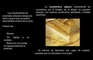 La arquitectura egipcia monumental se
                                   caracteriza por el empleo de la piedra, en grandes
     Los constructores de          bloques, con sistema constructivo adintelado y sólidas
pirámides utilizaron rampas de     columnas.
barro y grava que se podían
desmantelar al terminar la obra.

Podían ser:


 • Rectas;
 • En zigzag a un
 costado;
 • Recta con una rampa
 en zigzag rodeando la
 pirámide
                                      El camino se fabricaba con vigas de madera
                                   pesadas que se colocaban en el suelo.
 