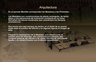 Arquitectura
•   En el período Memfita corresponden las Mastabas y las Pirámides.

•   Las Mastabas son construcciones de planta rectangular, de techo
    plano y con paramentos de inclinación constante;en su masa
    derivarían los toscos montículos que caracterizan los tiempos
    prehistóricos.

•   Sus muros son casi siempre de piedra; en el dintel de su puerta
    suele estar el nombre del difunto y en algunas figuras la imagen de
    éste.

•   Integran la composición de la Mastaba: una cámara junto al
    exterior para las ofrendas, otra cámara interior (serdab) que
    contenía estatuas del difunto o de varios difuntos de una misma
    familia, y la cámara fúnebre con el difunto momificado..
 