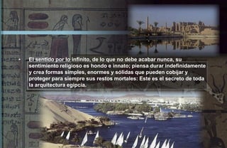 •   El sentido por lo infinito, de lo que no debe acabar nunca, su
    sentimiento religioso es hondo e innato; piensa durar indefinidamente
    y crea formas simples, enormes y sólidas que pueden cobijar y
    proteger para siempre sus restos mortales: Este es el secreto de toda
    la arquitectura egipcia.
 