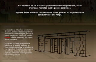 Las fachadas de las Mastabas (como también de las pirámides) están
                             orientadas hacia los cuatro puntos cardinales.

               Algunas de las Mastabas fueron tumbas reales, pero en su mayoría eran de
                                      particulares de alto rango.




La mastaba es el tipo más característico
de tumba, con aspecto de una pirámide
truncada de base rectangular, en la que
había una pequeña habitación, llamada
serdab, para las ofrendas y una capilla;
ambas decoradas.

La cámara mortuoria se encontraba
bajo tierra, se accedía a ella por un
pozo desde la cubierta y se sellaba una
vez depositado el cadáver. Las mayores
tienen hasta cincuenta cámaras entre
capillas y almacenes para depositar las
provisiones y el ajuar.
 